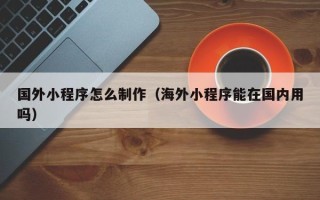 辽源国外小程序怎么制作（海外小程序能在国内用吗）