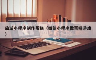 辽源旅游小程序制作蛋糕（微信小程序做蛋糕游戏）