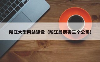 辽源阳江大型网站建设（阳江最厉害三个公司）